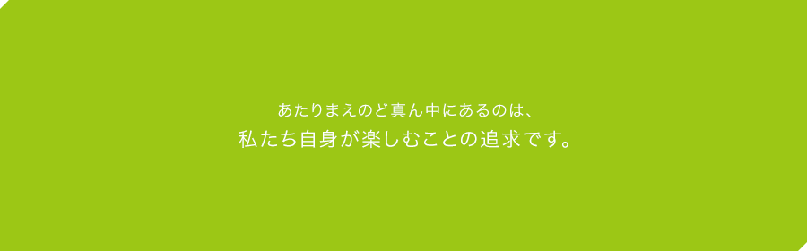 あたりまえのど真ん中にあるのは、私たち自身が楽しむことの追求です。